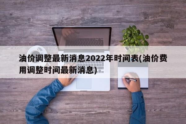 油价调整最新消息2022年时间表(油价费用调整时间最新消息)
