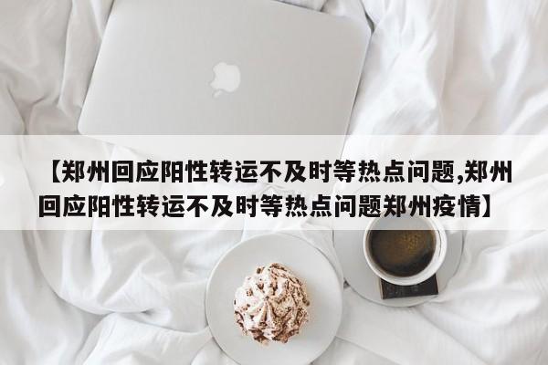 【郑州回应阳性转运不及时等热点问题,郑州回应阳性转运不及时等热点问题郑州疫情】