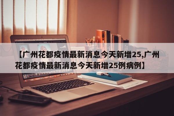 【广州花都疫情最新消息今天新增25,广州花都疫情最新消息今天新增25例病例】
